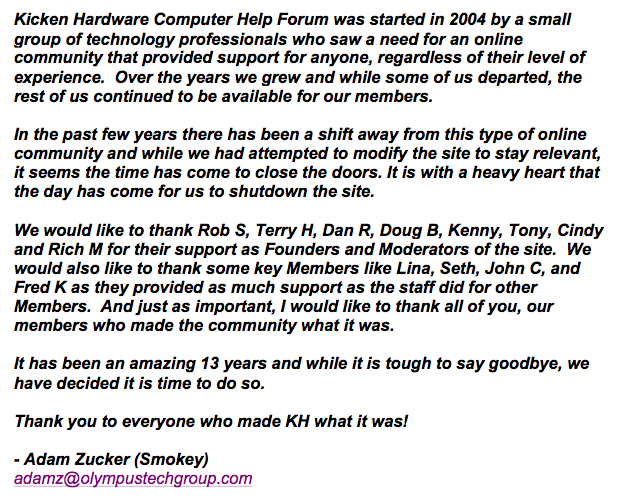 Kicken Hardware Computer Help Forum was started in 2004 by a small group of technology professionals who saw a need for an online community that provided support for anyone, regardless of their level of experience.  Over the years we grew and while some of us departed, the rest of us continued to be available for our members.  In the past few years there has been a shift away from this type of online community and while we had attempted to modify the site to stay relevant, it seems the time has come to close the doors. It is with a heavy heart that the day has come for us to shutdown the site.  We would like to thank Rob S, Terry H, Dan R, Doug B, Kenny, Tony, Cindy and Rich M for their support as Founders and Moderators of the site.  We would also like to thank some key Members like Lina, Seth, John C, and Fred K as they provided as much support as the staff did for other Members.  And just as important, I would like to thank all of you, our members who made the community what it was.  It has been an amazing 13 years and while it is tough to say goodbye, we have decided it is time to do so.  Thank you to everyone who made KH what it was!